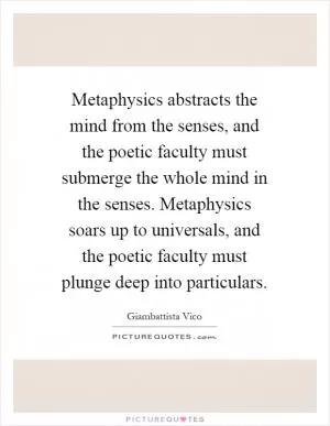 Metaphysics abstracts the mind from the senses, and the poetic faculty must submerge the whole mind in the senses. Metaphysics soars up to universals, and the poetic faculty must plunge deep into particulars Picture Quote #1