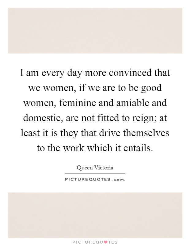 I am every day more convinced that we women, if we are to be good women, feminine and amiable and domestic, are not fitted to reign; at least it is they that drive themselves to the work which it entails Picture Quote #1