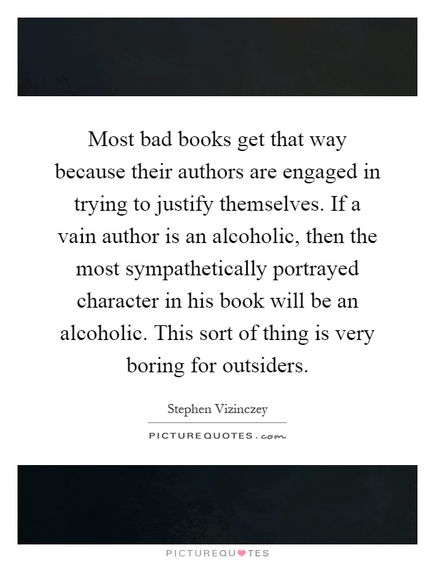 Most bad books get that way because their authors are engaged in trying to justify themselves. If a vain author is an alcoholic, then the most sympathetically portrayed character in his book will be an alcoholic. This sort of thing is very boring for outsiders Picture Quote #1