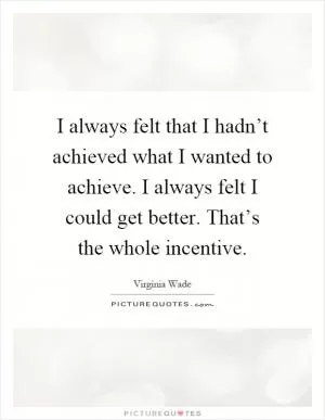 I always felt that I hadn’t achieved what I wanted to achieve. I always felt I could get better. That’s the whole incentive Picture Quote #1