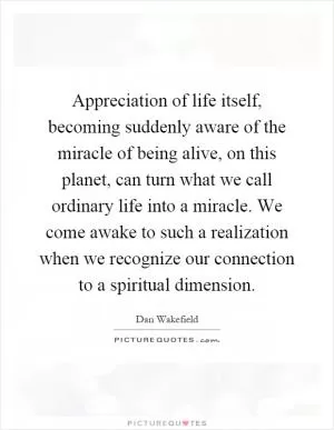 Appreciation of life itself, becoming suddenly aware of the miracle of being alive, on this planet, can turn what we call ordinary life into a miracle. We come awake to such a realization when we recognize our connection to a spiritual dimension Picture Quote #1