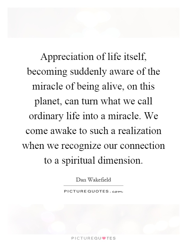 Appreciation of life itself, becoming suddenly aware of the miracle of being alive, on this planet, can turn what we call ordinary life into a miracle. We come awake to such a realization when we recognize our connection to a spiritual dimension Picture Quote #1