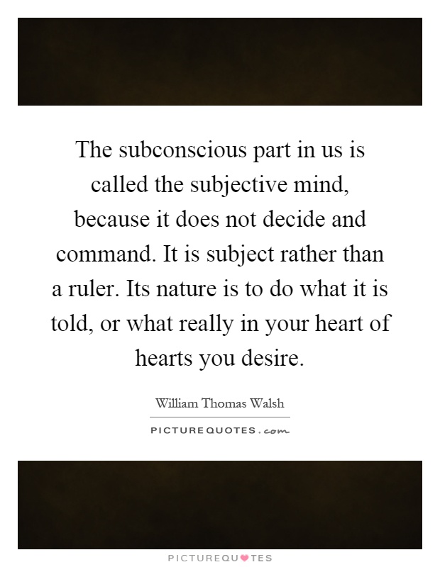 The subconscious part in us is called the subjective mind, because it does not decide and command. It is subject rather than a ruler. Its nature is to do what it is told, or what really in your heart of hearts you desire Picture Quote #1