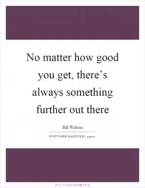 No matter how good you get, there’s always something further out there Picture Quote #1