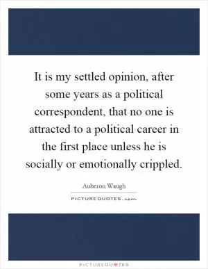 It is my settled opinion, after some years as a political correspondent, that no one is attracted to a political career in the first place unless he is socially or emotionally crippled Picture Quote #1