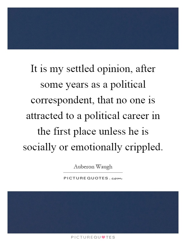 It is my settled opinion, after some years as a political correspondent, that no one is attracted to a political career in the first place unless he is socially or emotionally crippled Picture Quote #1