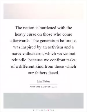 The nation is burdened with the heavy curse on those who come afterwards. The generation before us was inspired by an activism and a naive enthusiasm, which we cannot rekindle, because we confront tasks of a different kind from those which our fathers faced Picture Quote #1