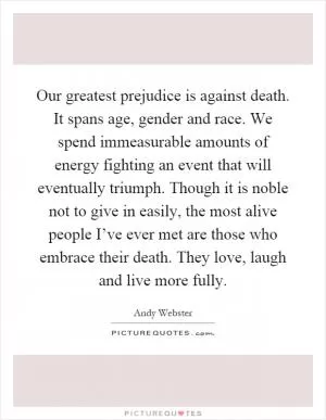 Our greatest prejudice is against death. It spans age, gender and race. We spend immeasurable amounts of energy fighting an event that will eventually triumph. Though it is noble not to give in easily, the most alive people I’ve ever met are those who embrace their death. They love, laugh and live more fully Picture Quote #1