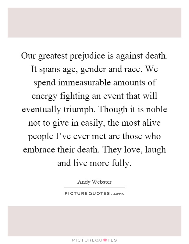 Our greatest prejudice is against death. It spans age, gender and race. We spend immeasurable amounts of energy fighting an event that will eventually triumph. Though it is noble not to give in easily, the most alive people I've ever met are those who embrace their death. They love, laugh and live more fully Picture Quote #1
