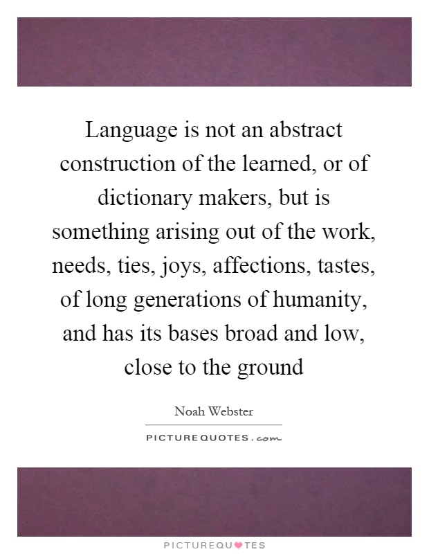 Language is not an abstract construction of the learned, or of dictionary makers, but is something arising out of the work, needs, ties, joys, affections, tastes, of long generations of humanity, and has its bases broad and low, close to the ground Picture Quote #1