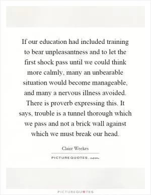 If our education had included training to bear unpleasantness and to let the first shock pass until we could think more calmly, many an unbearable situation would become manageable, and many a nervous illness avoided. There is proverb expressing this. It says, trouble is a tunnel thorough which we pass and not a brick wall against which we must break our head Picture Quote #1