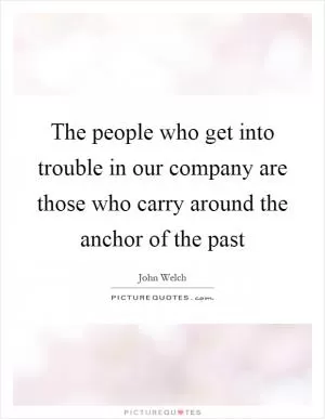 The people who get into trouble in our company are those who carry around the anchor of the past Picture Quote #1