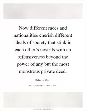 Now different races and nationalities cherish different ideals of society that stink in each other’s nostrils with an offensiveness beyond the power of any but the most monstrous private deed Picture Quote #1