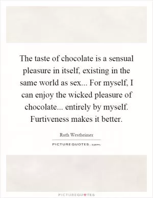 The taste of chocolate is a sensual pleasure in itself, existing in the same world as sex... For myself, I can enjoy the wicked pleasure of chocolate... entirely by myself. Furtiveness makes it better Picture Quote #1