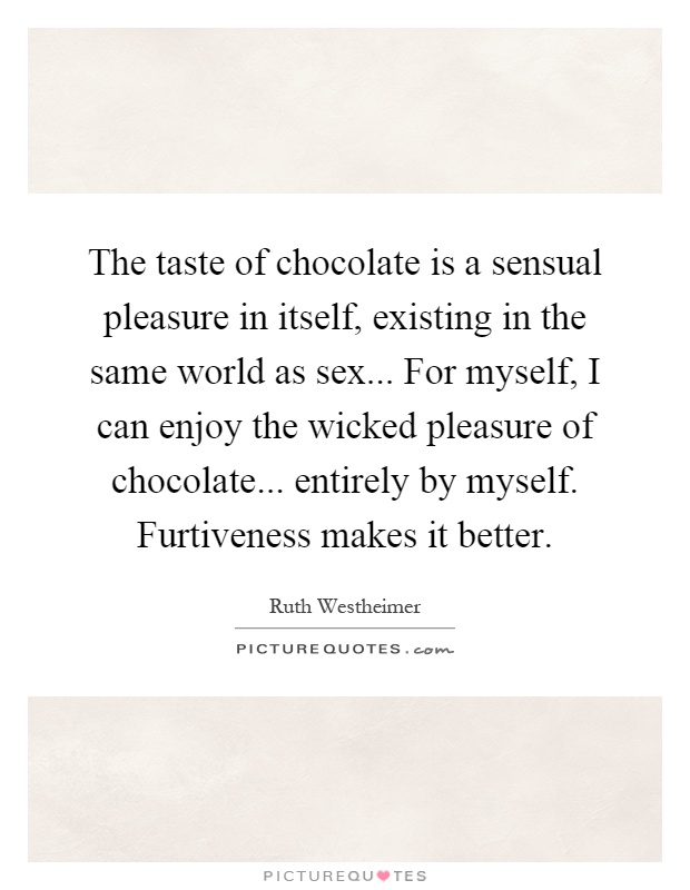 The taste of chocolate is a sensual pleasure in itself, existing in the same world as sex... For myself, I can enjoy the wicked pleasure of chocolate... entirely by myself. Furtiveness makes it better Picture Quote #1