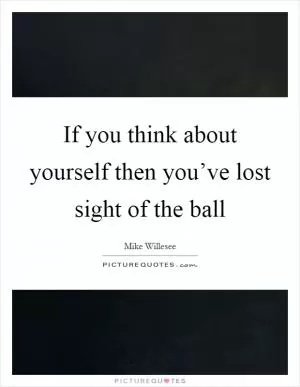If you think about yourself then you’ve lost sight of the ball Picture Quote #1