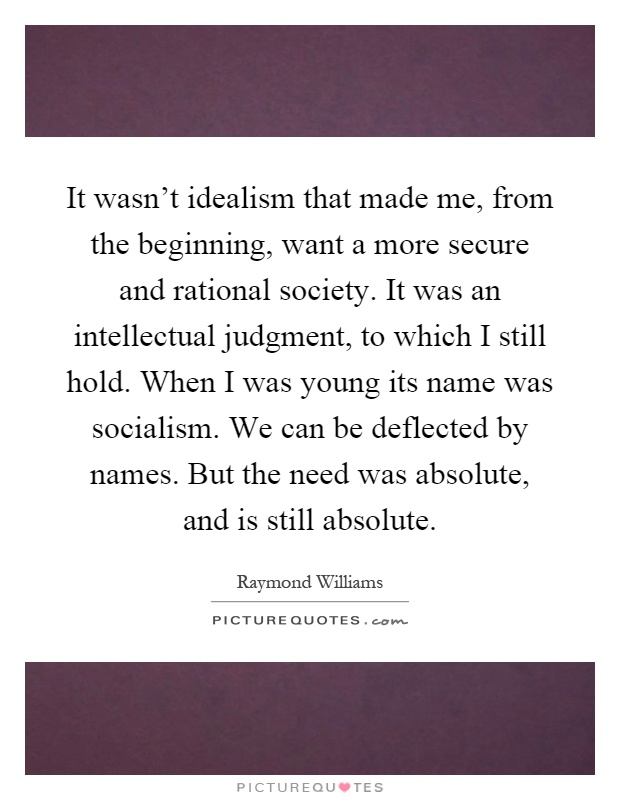 It wasn't idealism that made me, from the beginning, want a more secure and rational society. It was an intellectual judgment, to which I still hold. When I was young its name was socialism. We can be deflected by names. But the need was absolute, and is still absolute Picture Quote #1