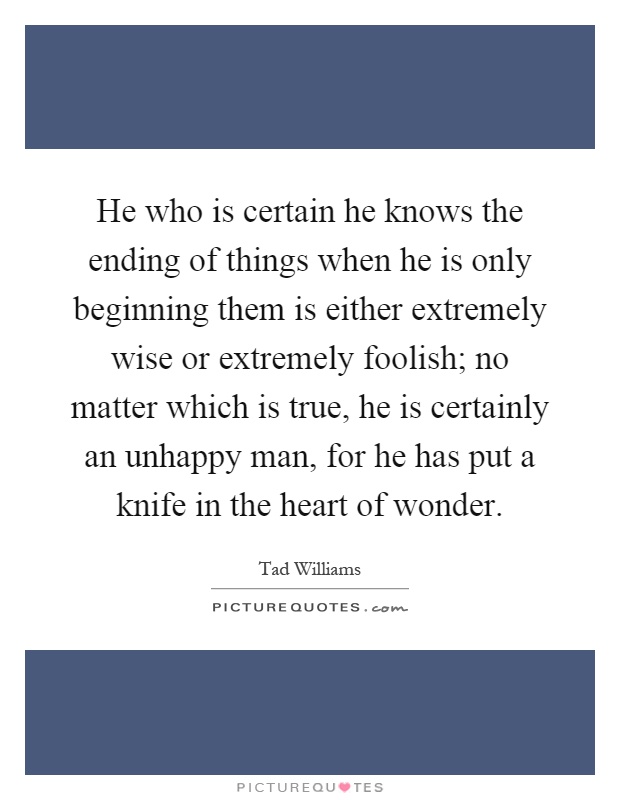 He who is certain he knows the ending of things when he is only beginning them is either extremely wise or extremely foolish; no matter which is true, he is certainly an unhappy man, for he has put a knife in the heart of wonder Picture Quote #1