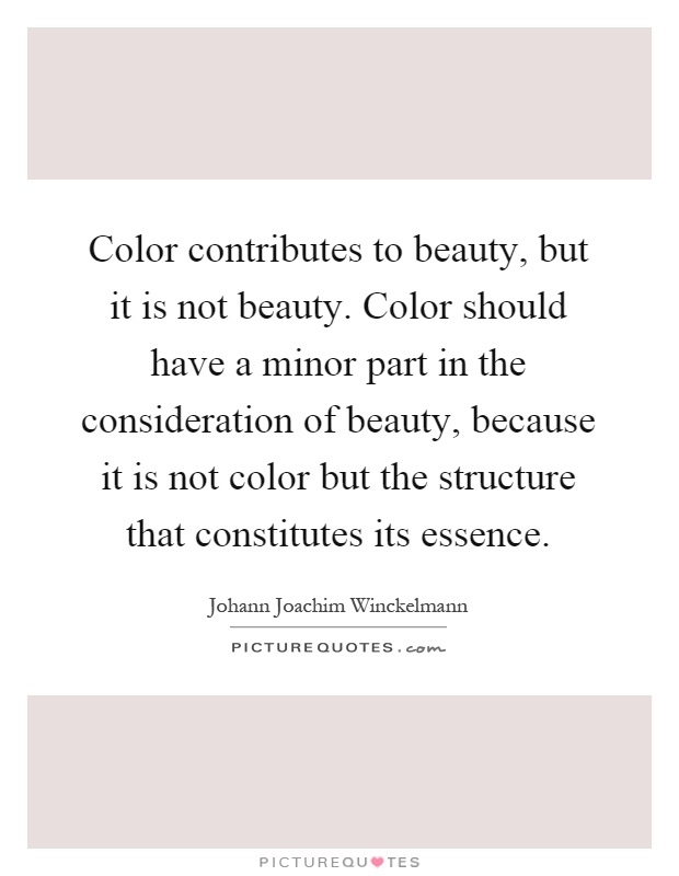Color contributes to beauty, but it is not beauty. Color should have a minor part in the consideration of beauty, because it is not color but the structure that constitutes its essence Picture Quote #1
