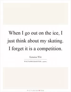 When I go out on the ice, I just think about my skating. I forget it is a competition Picture Quote #1