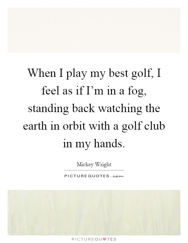 When I play my best golf, I feel as if I'm in a fog, standing back watching the earth in orbit with a golf club in my hands Picture Quote #1