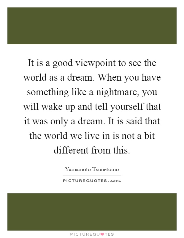 It is a good viewpoint to see the world as a dream. When you have something like a nightmare, you will wake up and tell yourself that it was only a dream. It is said that the world we live in is not a bit different from this Picture Quote #1