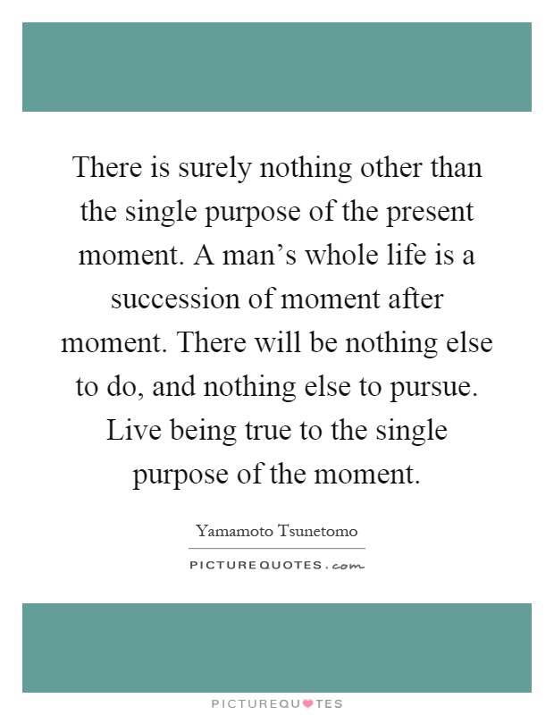 There is surely nothing other than the single purpose of the present moment. A man's whole life is a succession of moment after moment. There will be nothing else to do, and nothing else to pursue. Live being true to the single purpose of the moment Picture Quote #1