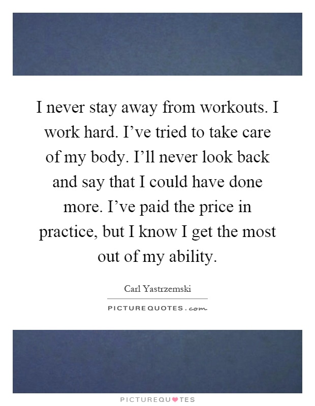 I never stay away from workouts. I work hard. I've tried to take care of my body. I'll never look back and say that I could have done more. I've paid the price in practice, but I know I get the most out of my ability Picture Quote #1