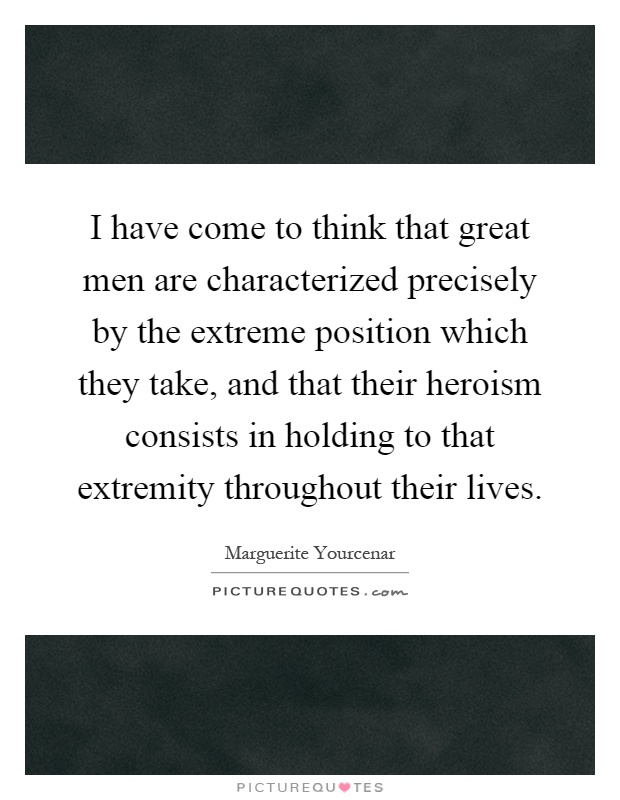 I have come to think that great men are characterized precisely by the extreme position which they take, and that their heroism consists in holding to that extremity throughout their lives Picture Quote #1