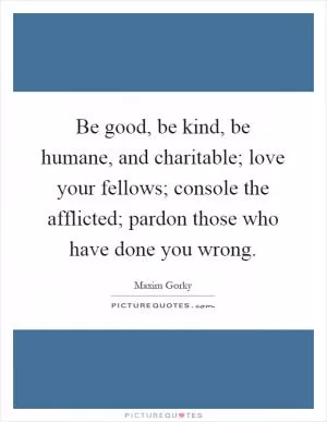 Be good, be kind, be humane, and charitable; love your fellows; console the afflicted; pardon those who have done you wrong Picture Quote #1