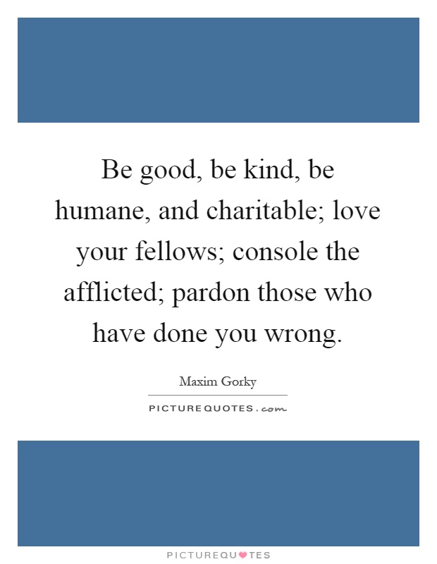Be good, be kind, be humane, and charitable; love your fellows; console the afflicted; pardon those who have done you wrong Picture Quote #1