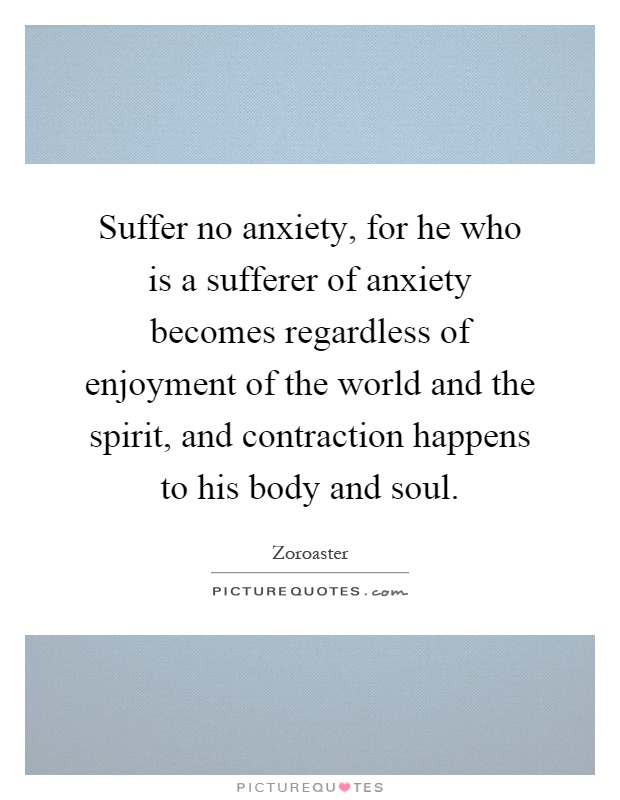 Suffer no anxiety, for he who is a sufferer of anxiety becomes regardless of enjoyment of the world and the spirit, and contraction happens to his body and soul Picture Quote #1