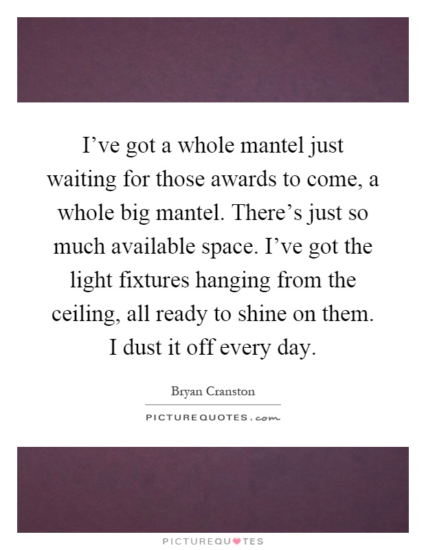I've got a whole mantel just waiting for those awards to come, a whole big mantel. There's just so much available space. I've got the light fixtures hanging from the ceiling, all ready to shine on them. I dust it off every day Picture Quote #1