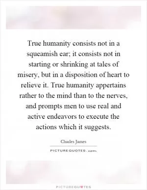 True humanity consists not in a squeamish ear; it consists not in starting or shrinking at tales of misery, but in a disposition of heart to relieve it. True humanity appertains rather to the mind than to the nerves, and prompts men to use real and active endeavors to execute the actions which it suggests Picture Quote #1