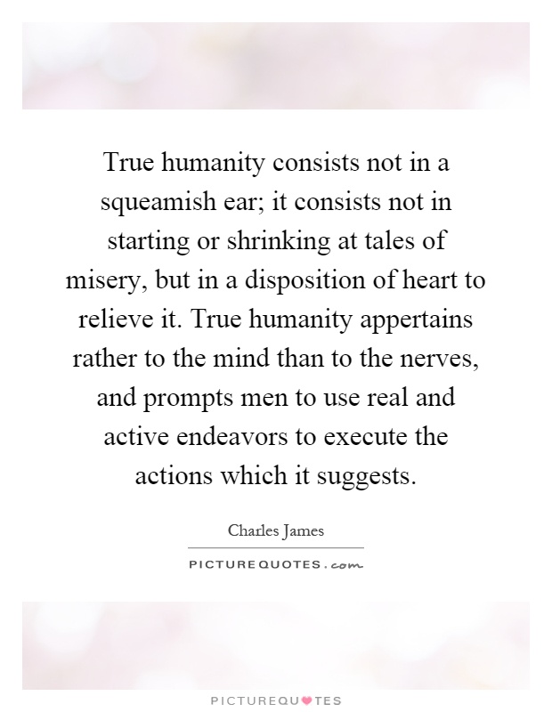True humanity consists not in a squeamish ear; it consists not in starting or shrinking at tales of misery, but in a disposition of heart to relieve it. True humanity appertains rather to the mind than to the nerves, and prompts men to use real and active endeavors to execute the actions which it suggests Picture Quote #1