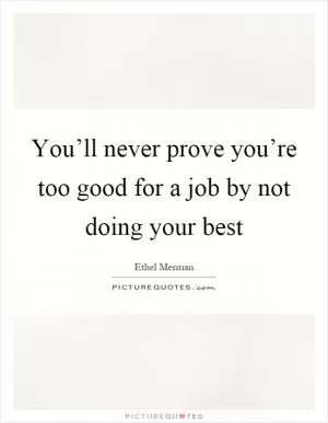 You’ll never prove you’re too good for a job by not doing your best Picture Quote #1
