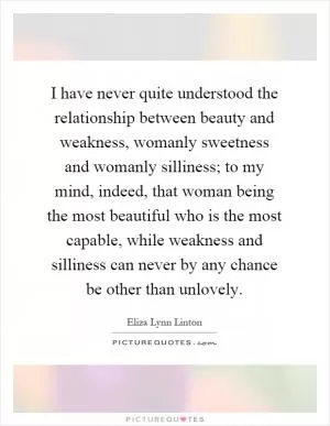 I have never quite understood the relationship between beauty and weakness, womanly sweetness and womanly silliness; to my mind, indeed, that woman being the most beautiful who is the most capable, while weakness and silliness can never by any chance be other than unlovely Picture Quote #1