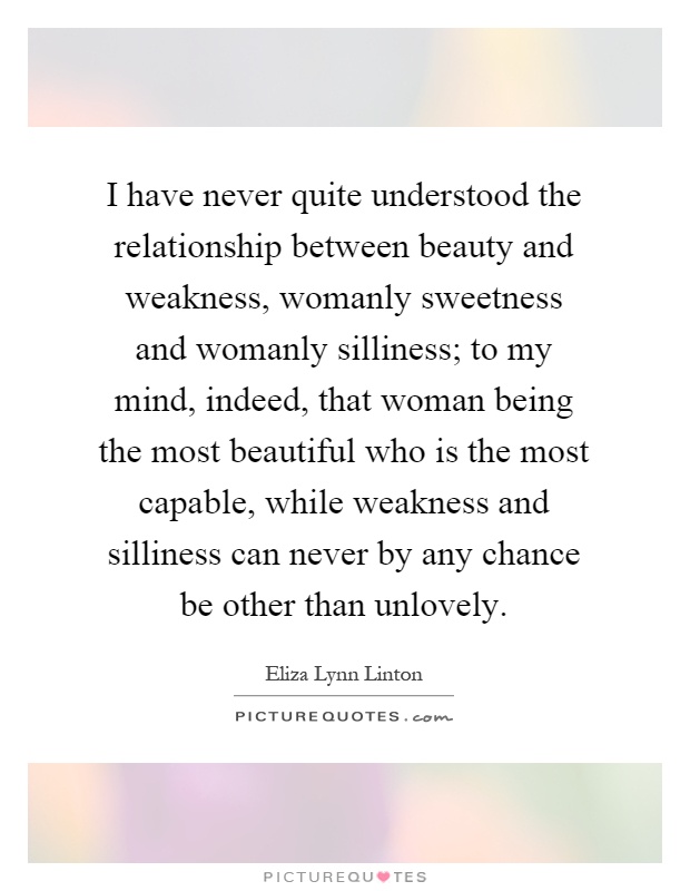I have never quite understood the relationship between beauty and weakness, womanly sweetness and womanly silliness; to my mind, indeed, that woman being the most beautiful who is the most capable, while weakness and silliness can never by any chance be other than unlovely Picture Quote #1
