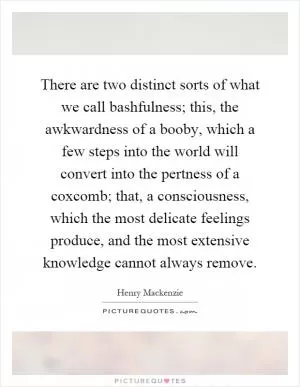 There are two distinct sorts of what we call bashfulness; this, the awkwardness of a booby, which a few steps into the world will convert into the pertness of a coxcomb; that, a consciousness, which the most delicate feelings produce, and the most extensive knowledge cannot always remove Picture Quote #1