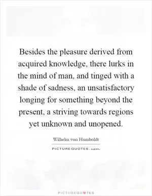 Besides the pleasure derived from acquired knowledge, there lurks in the mind of man, and tinged with a shade of sadness, an unsatisfactory longing for something beyond the present, a striving towards regions yet unknown and unopened Picture Quote #1