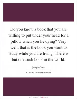 Do you know a book that you are willing to put under your head for a pillow when you lie dying? Very well; that is the book you want to study while you are living. There is but one such book in the world Picture Quote #1