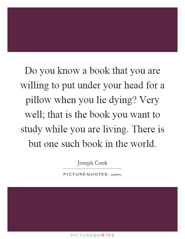 Do you know a book that you are willing to put under your head for a pillow when you lie dying? Very well; that is the book you want to study while you are living. There is but one such book in the world Picture Quote #1
