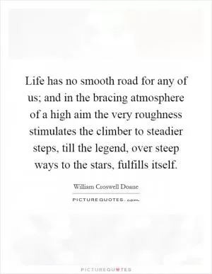 Life has no smooth road for any of us; and in the bracing atmosphere of a high aim the very roughness stimulates the climber to steadier steps, till the legend, over steep ways to the stars, fulfills itself Picture Quote #1