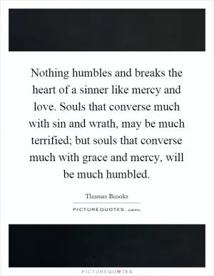 Nothing humbles and breaks the heart of a sinner like mercy and love. Souls that converse much with sin and wrath, may be much terrified; but souls that converse much with grace and mercy, will be much humbled Picture Quote #1