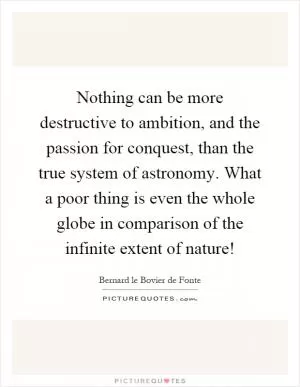 Nothing can be more destructive to ambition, and the passion for conquest, than the true system of astronomy. What a poor thing is even the whole globe in comparison of the infinite extent of nature! Picture Quote #1