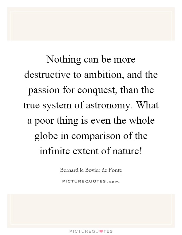 Nothing can be more destructive to ambition, and the passion for conquest, than the true system of astronomy. What a poor thing is even the whole globe in comparison of the infinite extent of nature! Picture Quote #1