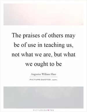 The praises of others may be of use in teaching us, not what we are, but what we ought to be Picture Quote #1