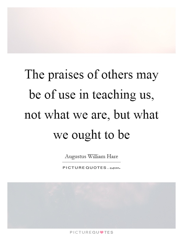 The praises of others may be of use in teaching us, not what we are, but what we ought to be Picture Quote #1