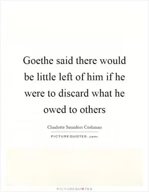 Goethe said there would be little left of him if he were to discard what he owed to others Picture Quote #1