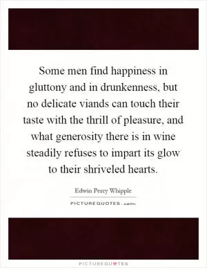Some men find happiness in gluttony and in drunkenness, but no delicate viands can touch their taste with the thrill of pleasure, and what generosity there is in wine steadily refuses to impart its glow to their shriveled hearts Picture Quote #1